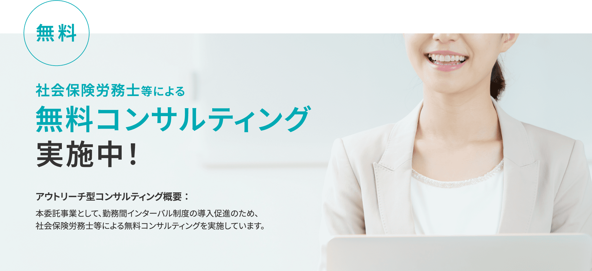 無料 社会保険労務士等による 無料コンサルティング 実施中！アウトリーチ型コンサルティング概要：本委託事業として、勤務間インターバル制度の導入促進のため、社会保険労務士等による無料コンサルティングを実施しています。