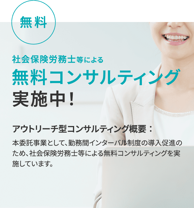 無料 社会保険労務士等による 無料コンサルティング 実施中！アウトリーチ型コンサルティング概要：本委託事業として、勤務間インターバル制度の導入促進のため、社会保険労務士等による無料コンサルティングを実施しています。